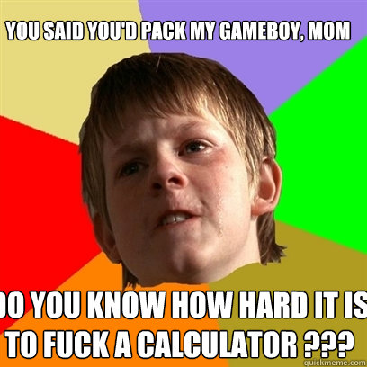 you said you'd pack my gameboy, mom do you know how hard it is to fuck a calculator ???  Angry School Boy