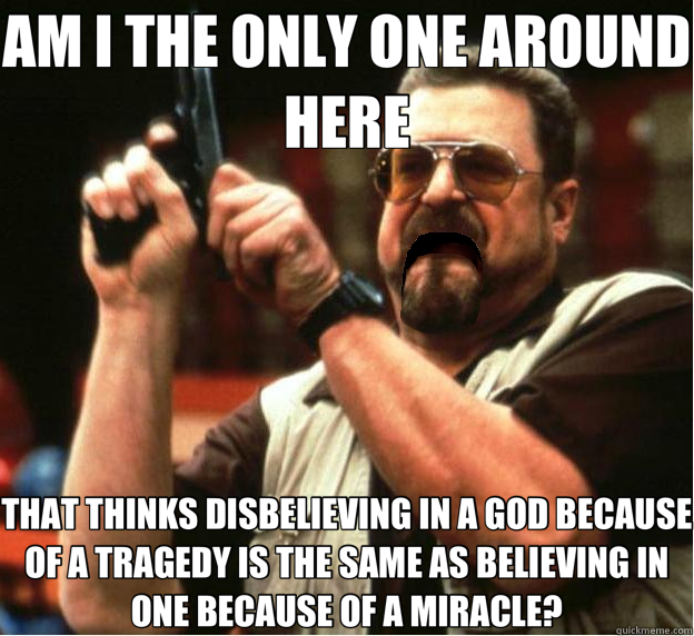 AM I THE ONLY ONE AROUND HERE THAT THINKS DISBELIEVING IN A GOD BECAUSE OF A TRAGEDY IS THE SAME AS BELIEVING IN ONE BECAUSE OF A MIRACLE? - AM I THE ONLY ONE AROUND HERE THAT THINKS DISBELIEVING IN A GOD BECAUSE OF A TRAGEDY IS THE SAME AS BELIEVING IN ONE BECAUSE OF A MIRACLE?  Misc