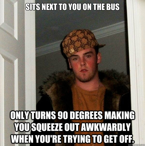 Sits next to you on the bus Only turns 90 degrees making you squeeze out awkwardly when you're trying to get off. - Sits next to you on the bus Only turns 90 degrees making you squeeze out awkwardly when you're trying to get off.  Scumbag Steve