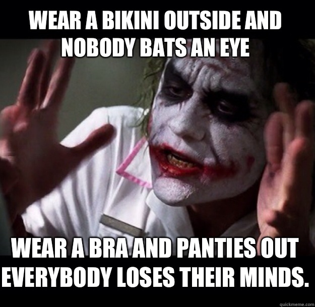 Wear a bikini outside and nobody bats an eye Wear a bra and panties out everybody loses their minds.  joker