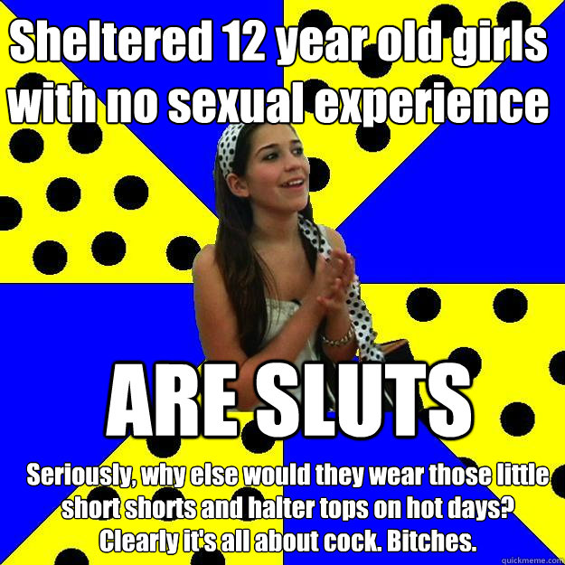 Sheltered 12 year old girls with no sexual experience ARE SLUTS Seriously, why else would they wear those little short shorts and halter tops on hot days? 
Clearly it's all about cock. Bitches.  Sheltered Suburban Kid