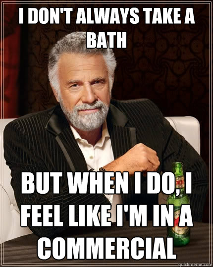 I don't always take a bath But when I do, I feel like I'm in a commercial  The Most Interesting Man In The World