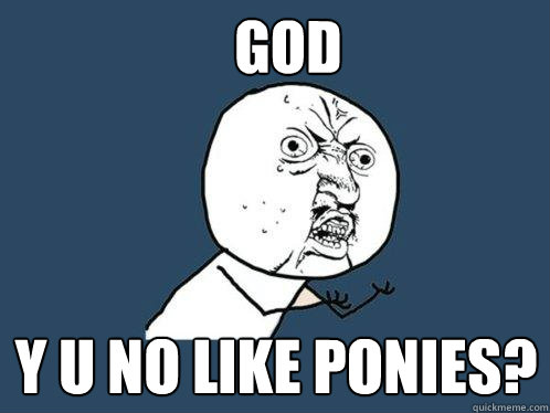 GOD y u no like ponies?  Y U No