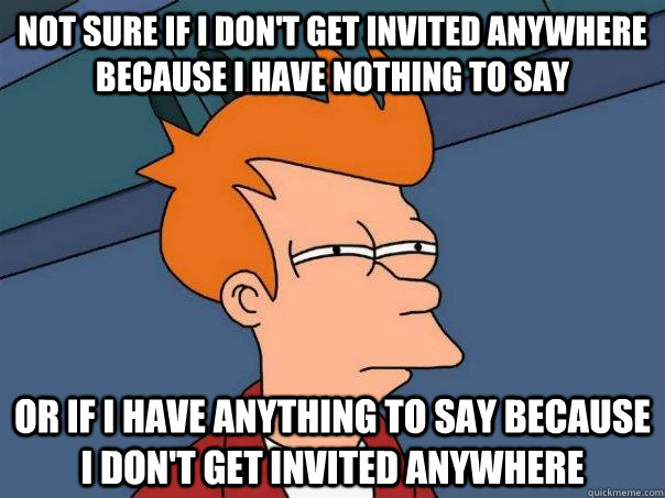 Not sure if I don't get invited anywhere because I have nothing to say Or if I have anything to say because I don't get invited anywhere - Not sure if I don't get invited anywhere because I have nothing to say Or if I have anything to say because I don't get invited anywhere  Futurama Fry