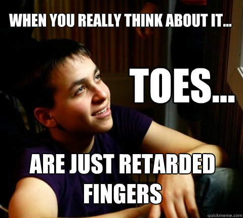 When you really think about it... toes... Are just retarded fingers  