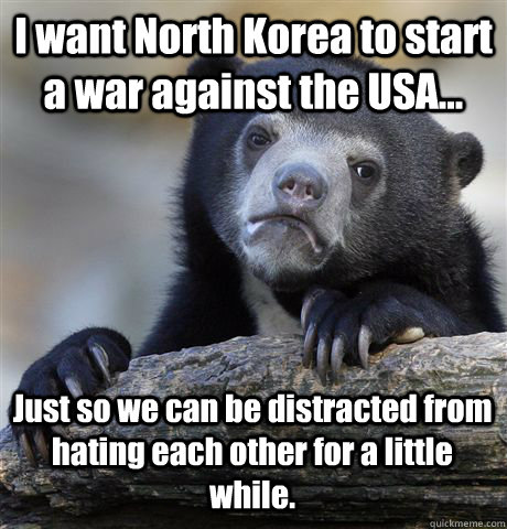 I want North Korea to start a war against the USA... Just so we can be distracted from hating each other for a little while.  Confession Bear