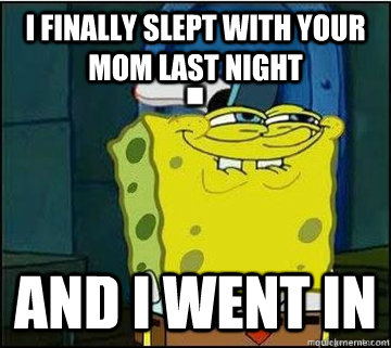 I finally slept with your mom last night  and i went in  Spongebob