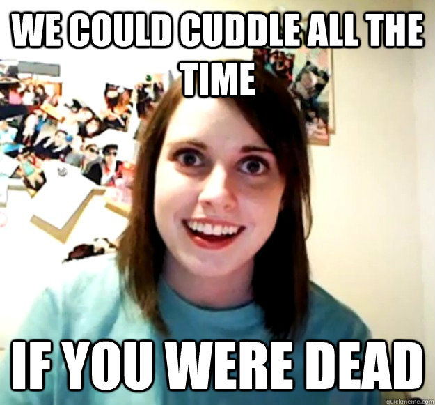 We could cuddle all the time if you were dead - We could cuddle all the time if you were dead  Overly Attached Girlfriend