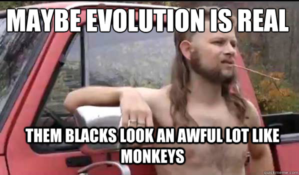 Maybe evolution is real
 them blacks look an awful lot like monkeys - Maybe evolution is real
 them blacks look an awful lot like monkeys  Almost Politically Correct Redneck