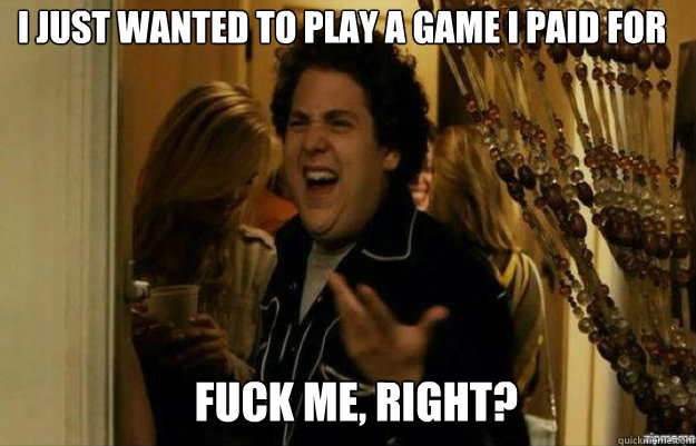 I just wanted to play a game i paid for FUCK ME, RIGHT?  fuck me right
