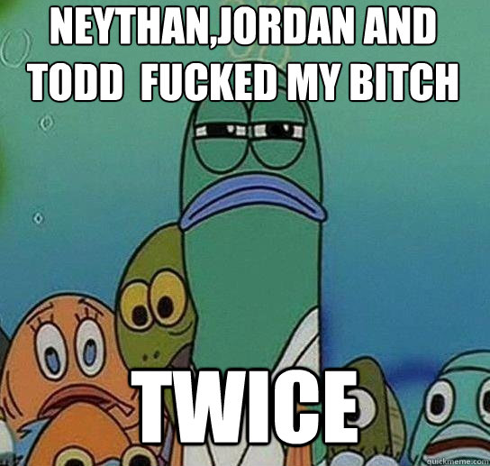 Neythan,Jordan and todd  fucked my bitch twice  Serious fish SpongeBob