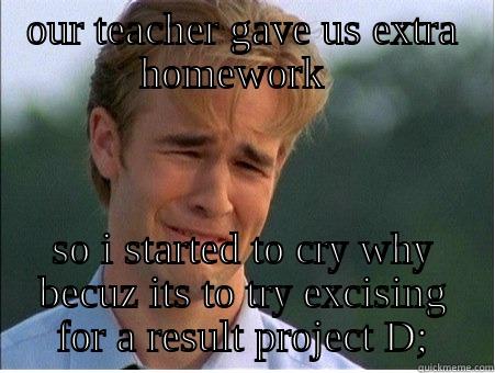 OUR TEACHER GAVE US EXTRA HOMEWORK   SO I STARTED TO CRY WHY BECUZ ITS TO TRY EXCISING FOR A RESULT PROJECT D; 1990s Problems