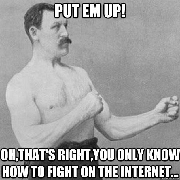 Put em up! Oh,that's right,you only know how to fight on the internet...  overly manly man