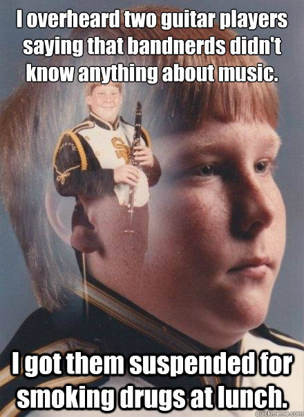 I overheard two guitar players saying that bandnerds didn't know anything about music. I got them suspended for smoking drugs at lunch. - I overheard two guitar players saying that bandnerds didn't know anything about music. I got them suspended for smoking drugs at lunch.  PTSD Clarinet Boy