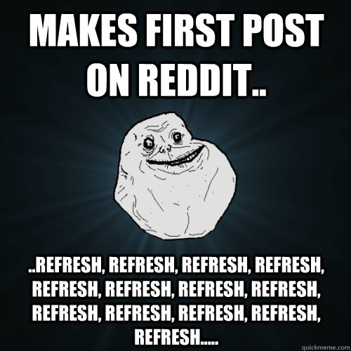 Makes first post on Reddit.. ..Refresh, refresh, refresh, refresh, refresh, refresh, refresh, refresh, refresh, refresh, refresh, refresh, refresh..... - Makes first post on Reddit.. ..Refresh, refresh, refresh, refresh, refresh, refresh, refresh, refresh, refresh, refresh, refresh, refresh, refresh.....  Forever Alone