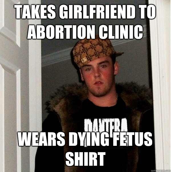 Takes girlfriend to abortion clinic Wears Dying fetus shirt - Takes girlfriend to abortion clinic Wears Dying fetus shirt  Scumbag Metalhead