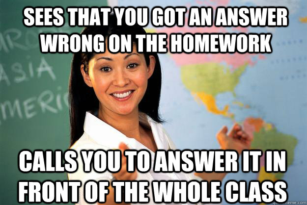 SEES THAT YOU GOT AN ANSWER WRONG ON THE HOMEWORK CALLS YOU TO ANSWER IT IN FRONT OF THE WHOLE CLASS - SEES THAT YOU GOT AN ANSWER WRONG ON THE HOMEWORK CALLS YOU TO ANSWER IT IN FRONT OF THE WHOLE CLASS  Unhelpful High School Teacher