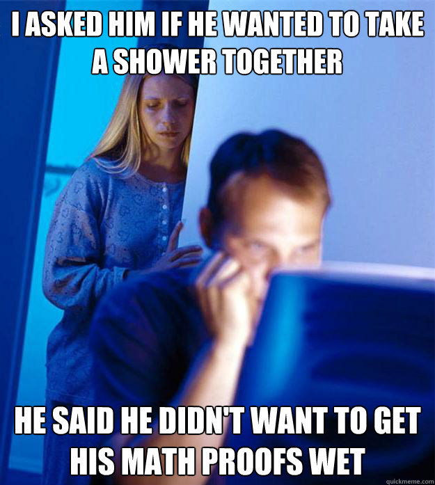 i asked him if he wanted to take a shower together he said he didn't want to get his math proofs wet  Redditors Wife