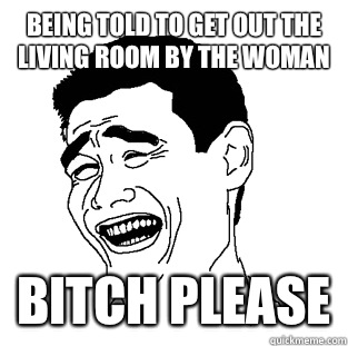 Being told to get out the living room by the woman BITCH PLEASE  Meme