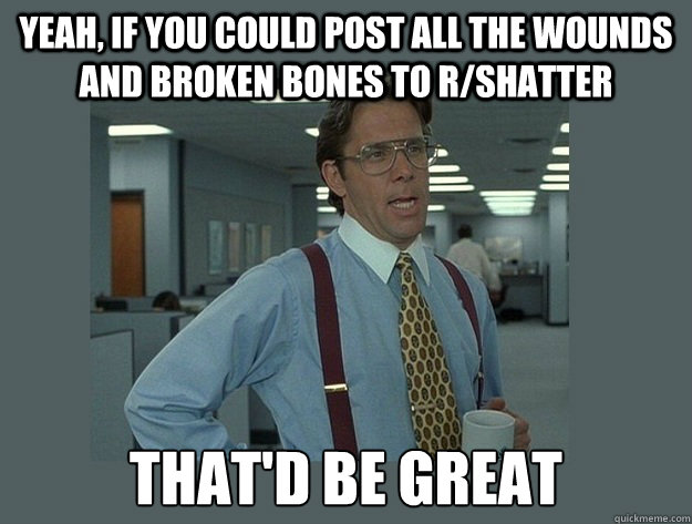 yeah, if you could post all the wounds and broken bones to r/shatter That'd be great - yeah, if you could post all the wounds and broken bones to r/shatter That'd be great  Office Space Lumbergh