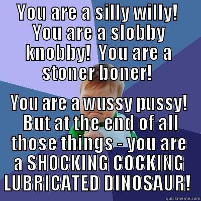 HAHAHHA NO - YOU ARE A SILLY WILLY!  YOU ARE A SLOBBY KNOBBY!  YOU ARE A STONER BONER!  YOU ARE A WUSSY PUSSY!  BUT AT THE END OF ALL THOSE THINGS - YOU ARE A SHOCKING COCKING LUBRICATED DINOSAUR!  Success Kid