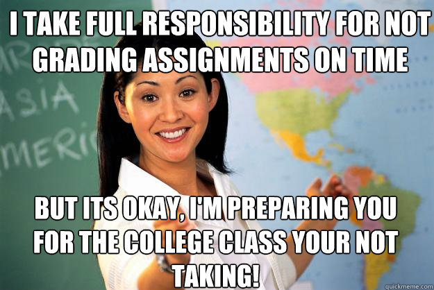 i take full responsibility for not grading ASSIGNMENTS on time but its okay, i'm preparing you for the college class your not taking!  Unhelpful High School Teacher