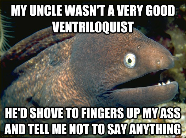 My Uncle wasn't a very good Ventriloquist He'd shove to fingers up my ass and tell me not to say anything  Bad Joke Eel