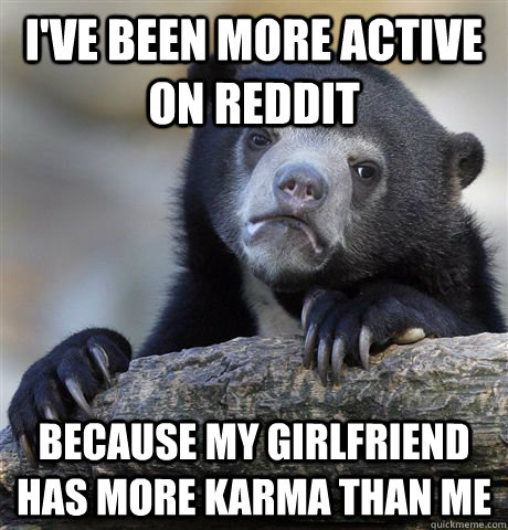 I've been more active on reddit Because my girlfriend has more karma than me  Confession Bear