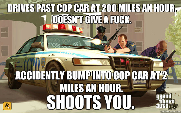 drives past cop car at 200 miles an hour.  
doesn't give a fuck. Accidently bump into cop car at 2 miles an hour. shoots you.  GTA Cop