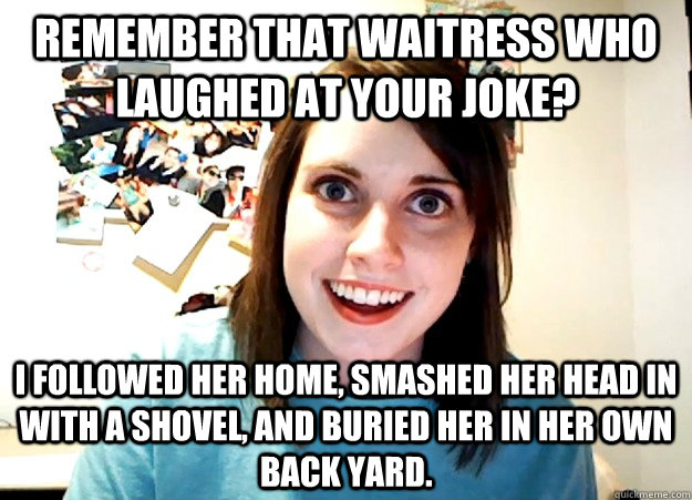 remember that waitress who laughed at your joke? i followed her home, smashed her head in with a shovel, and buried her in her own back yard.  Overly Attached Girlfriend