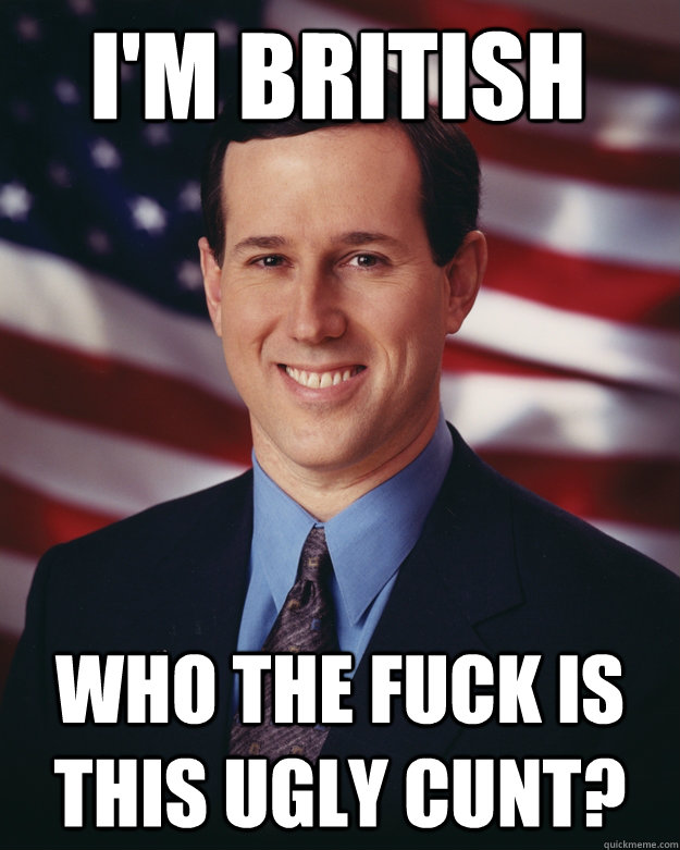 I'm British Who the fuck is this ugly cunt?  Rick Santorum