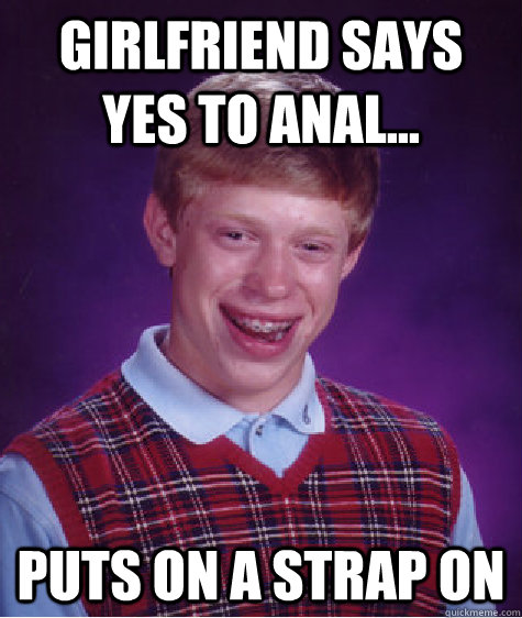 Girlfriend says yes to anal... Puts on a strap on - Girlfriend says yes to anal... Puts on a strap on  Bad Luck Brian