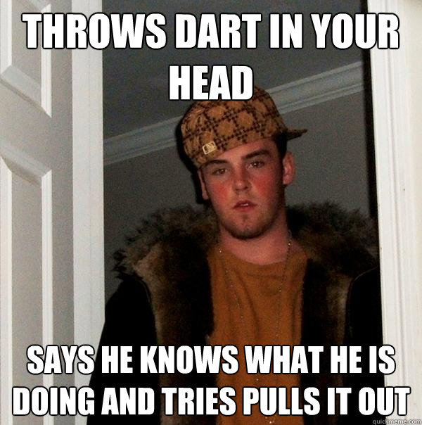 Throws dart in your head Says he knows what he is doing and tries pulls it out  Scumbag Steve