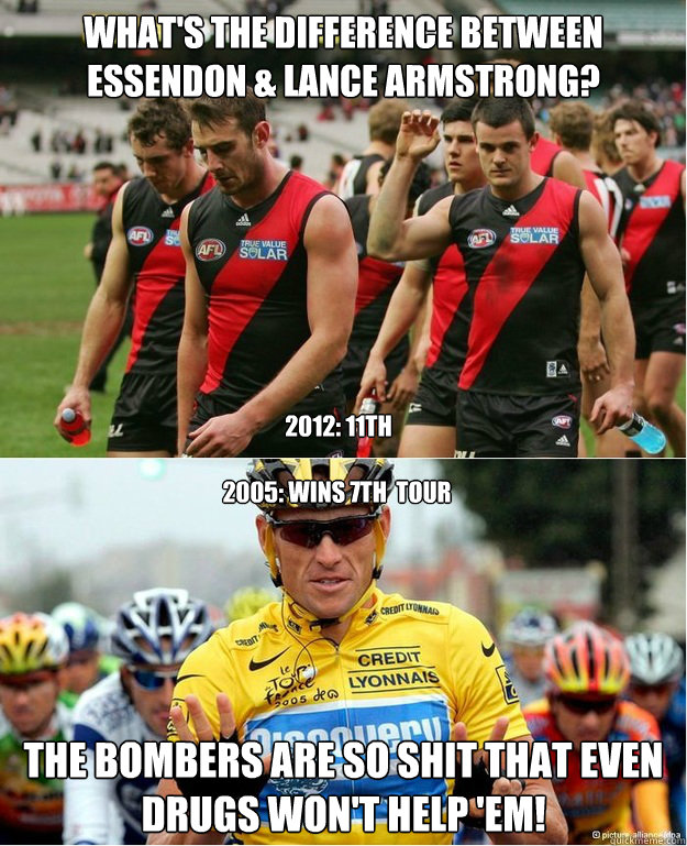 what's the difference between Essendon & Lance Armstrong? The bombers are so shit that even drugs won't help 'em! 2012: 11th 2005: wins 7th  tour - what's the difference between Essendon & Lance Armstrong? The bombers are so shit that even drugs won't help 'em! 2012: 11th 2005: wins 7th  tour  Essendon Bombers