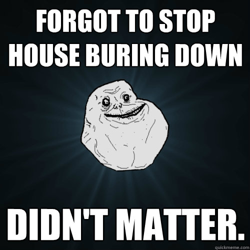 forgot to stop house buring down didn't matter.   Forever Alone