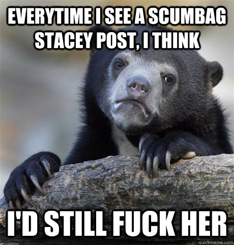 Everytime i see a scumbag stacey post, i think I'd still fuck her  Confession Bear