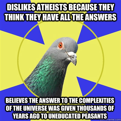 Dislikes atheists because they think they have all the answers  Believes the answer to the complexities of the universe was given thousands of years ago to uneducated peasants  