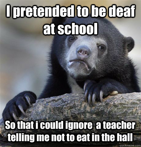 I pretended to be deaf at school So that i could ignore  a teacher telling me not to eat in the hall  Confession Bear