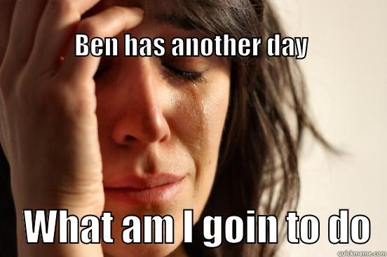                                                                      BEN HAS ANOTHER DAY     WHAT AM I GOIN TO DO  First World Problems