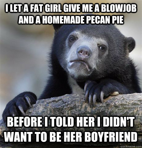 i let a fat girl give me a blowjob and a homemade pecan pie before i told her i didn't want to be her boyfriend  Confession Bear