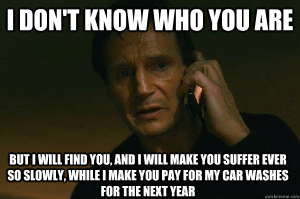 I don't know who you are But I will find you, and i will make you suffer ever so slowly, while i make you pay for my car washes for the next year  Liam Neeson Taken
