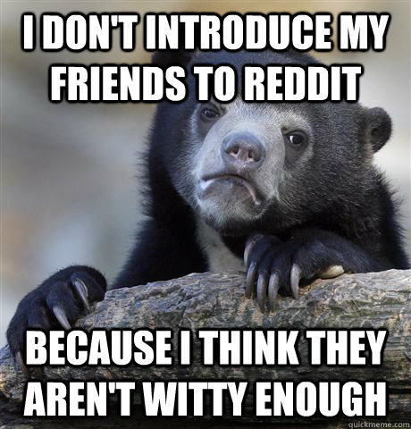 i don't introduce my friends to reddit because i think they aren't witty enough   Confession Bear