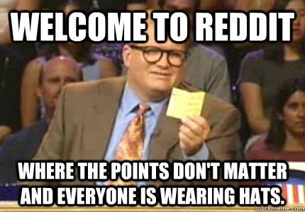 Welcome to Reddit Where the points don't matter and everyone is wearing hats.  Whose Line