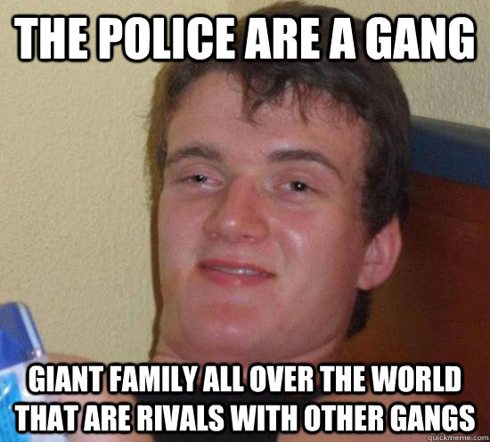 the police are a gang Giant family all over the world that are rivals with other gangs  Really High Guy