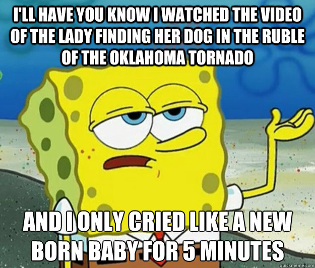 I'll have you know I watched the video of the lady finding her dog in the ruble of the Oklahoma tornado And I only cried like a new born baby for 5 minutes - I'll have you know I watched the video of the lady finding her dog in the ruble of the Oklahoma tornado And I only cried like a new born baby for 5 minutes  Tough Spongebob