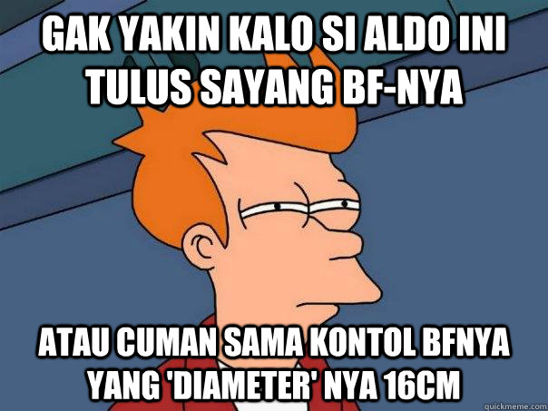 Gak yakin kalo si aldo ini tulus sayang BF-nya  atau cuman sama kontol BFnya yang 'diameter' nya 16cm  Futurama Fry