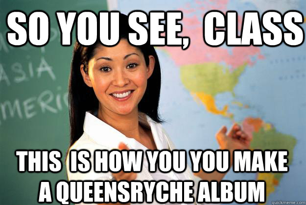 So you see,  class THIS  is how you you make a Queensryche album  Unhelpful High School Teacher