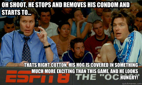 oh shoot, he stops and removes his condom and starts to... thats right cotton, his hog is covered in something much more exciting than this game, and he looks hungry!  ESPN 8 The Ocho