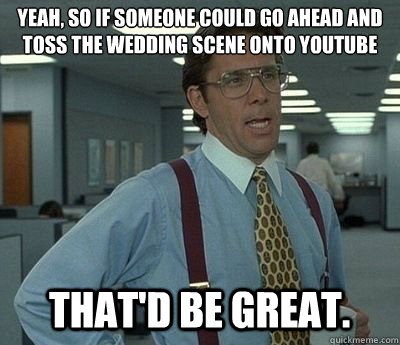 Yeah, so if someone could go ahead and toss the wedding scene onto youtube That'd be great.  Bill lumberg