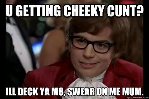 u getting cheeky cunt?  ill deck ya m8, swear on me mum.  Dangerously - Austin Powers